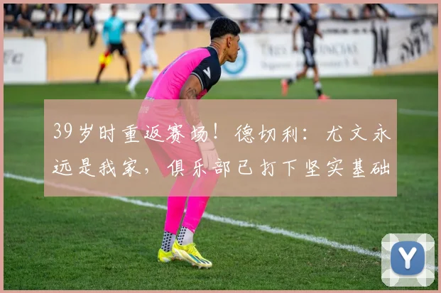 39岁时重返赛场！德切利：尤文永远是我家，俱乐部已打下坚实基础